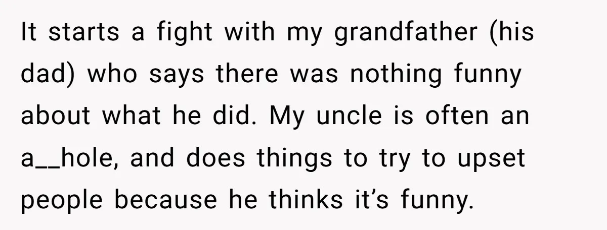 It starts a fight with my grandfather (his dad) who says there was nothing funny about what he did. My uncle is often an a__hole, and does things to try...