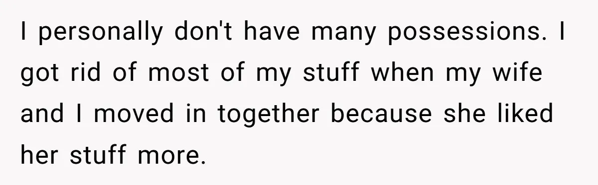 I personally don't have many possessions. I got rid of most of my stuff when my wife and I moved in together because she liked her stuff more.