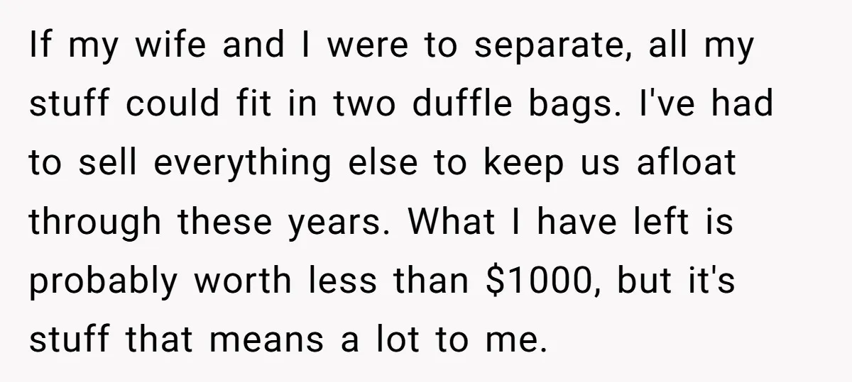 If my wife and I were to separate, all my stuff could fit in two duffle bags. I've had to sell everything else to keep us afloat through these years....