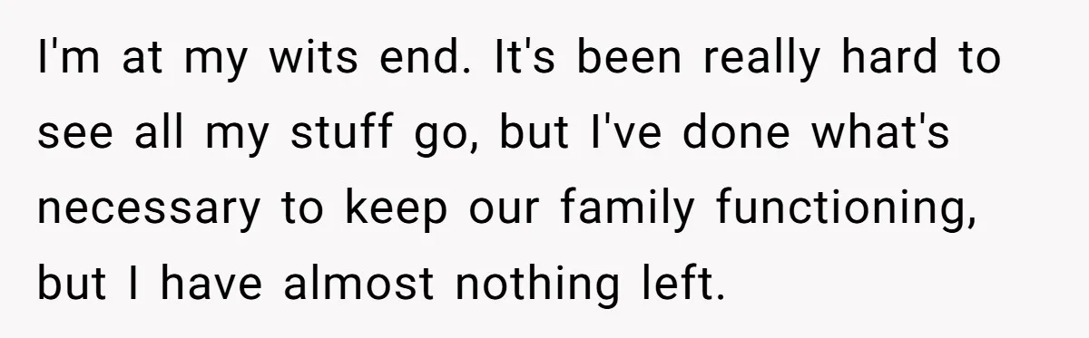 I'm at my wits end. It's been really hard to see all my stuff go, but I've done what's necessary to keep our family functioning, but I have almost nothing...