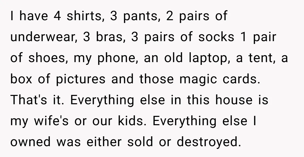 I have 4 shirts, 3 pants, 2 pairs of underwear, 3 bras, 3 pairs of socks 1 pair of shoes, my phone, an old laptop, a tent, a box of...