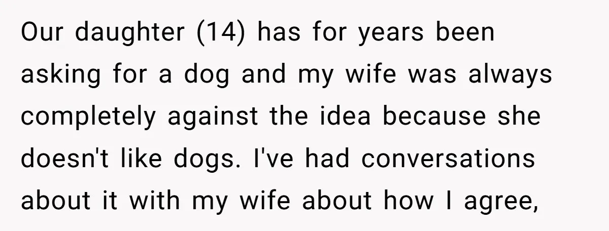 Our daughter (14) has for years been asking for a dog and my wife was always completely against the idea because she doesn't like dogs. I've had conversations about it...