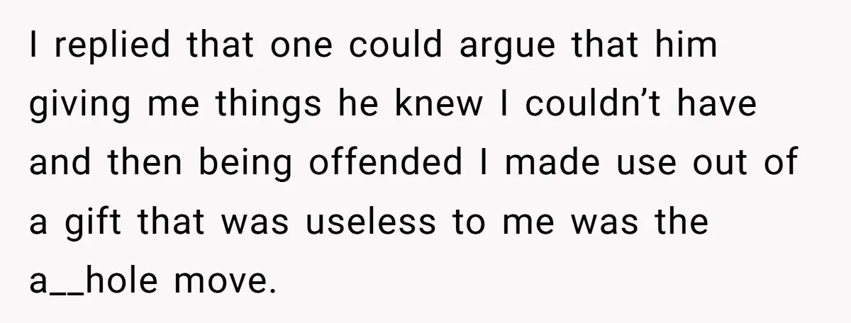 I replied that one could argue that him giving me things he knew I couldn’t have and then being offended I made use out of a gift that was useless...