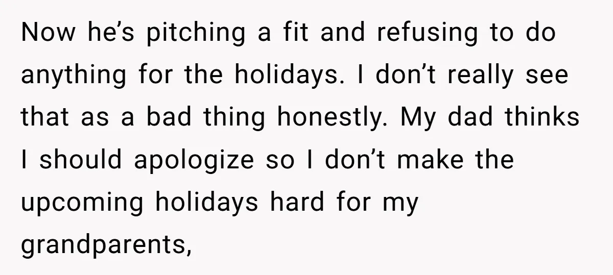 Now he’s pitching a fit and refusing to do anything for the holidays. I don’t really see that as a bad thing honestly. My dad thinks I should apologize so...