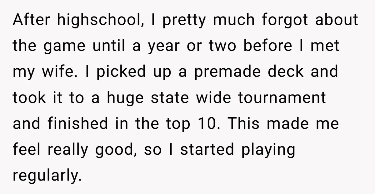 After highschool, I pretty much forgot about the game until a year or two before I met my wife. I picked up a premade deck and took it to a...