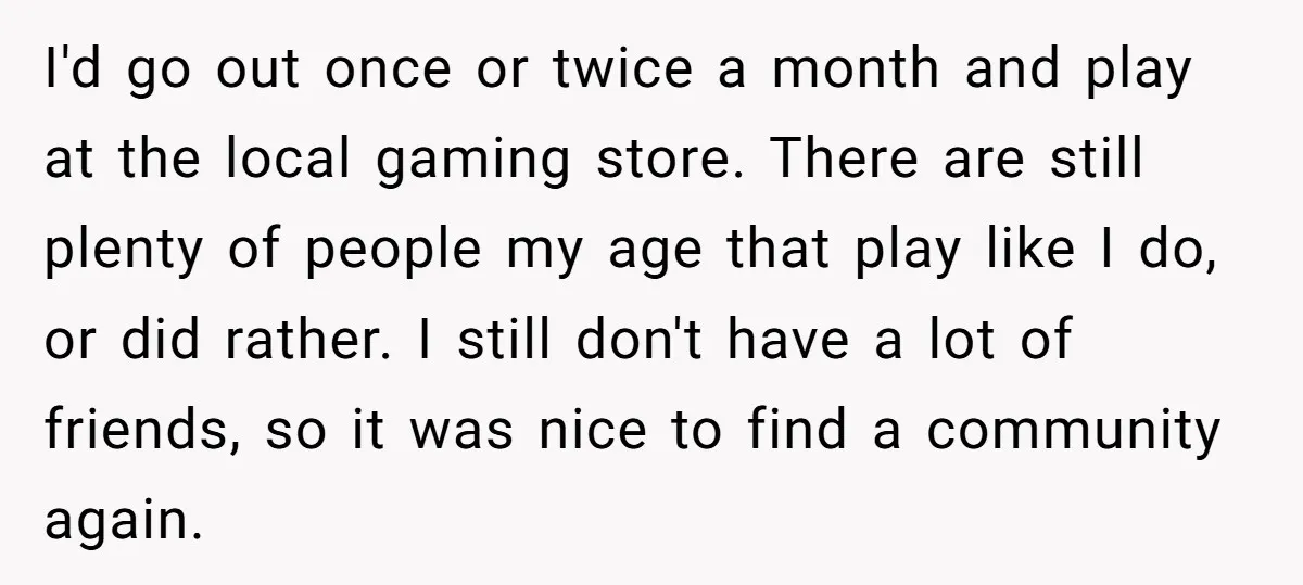 I'd go out once or twice a month and play at the local gaming store. There are still plenty of people my age that play like I do, or did...
