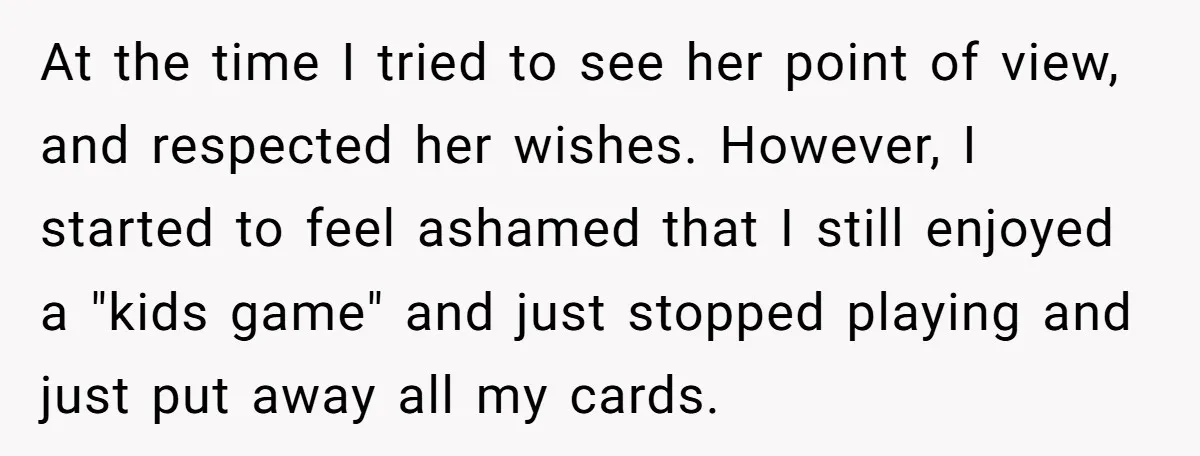 At the time I tried to see her point of view, and respected her wishes. However, I started to feel ashamed that I still enjoyed a "kids game" and just...