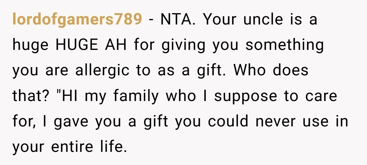 lordofgamers789 − NTA. Your uncle is a huge HUGE AH for giving you something you are allergic to as a gift. Who does that? "HI my family who I suppose...