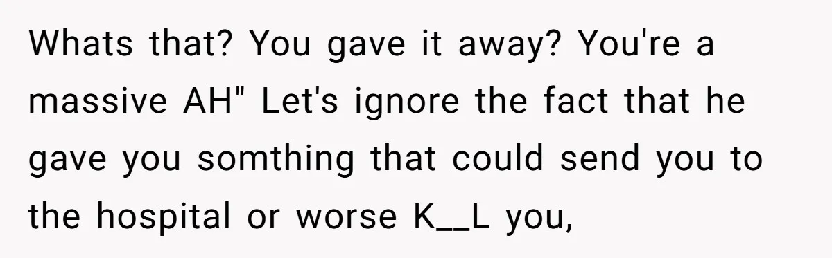 Whats that? You gave it away? You're a massive AH" Let's ignore the fact that he gave you somthing that could send you to the hospital or worse K__L you,