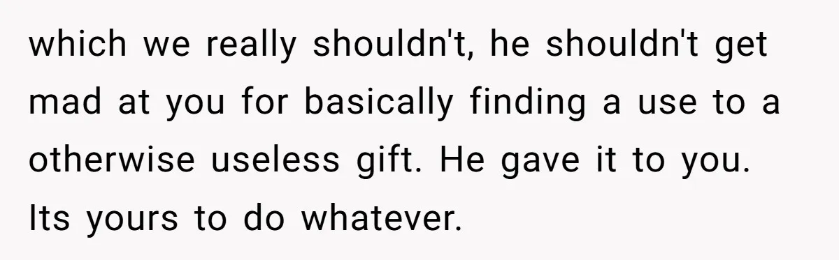 which we really shouldn't, he shouldn't get mad at you for basically finding a use to a otherwise useless gift. He gave it to you. Its yours to do whatever.