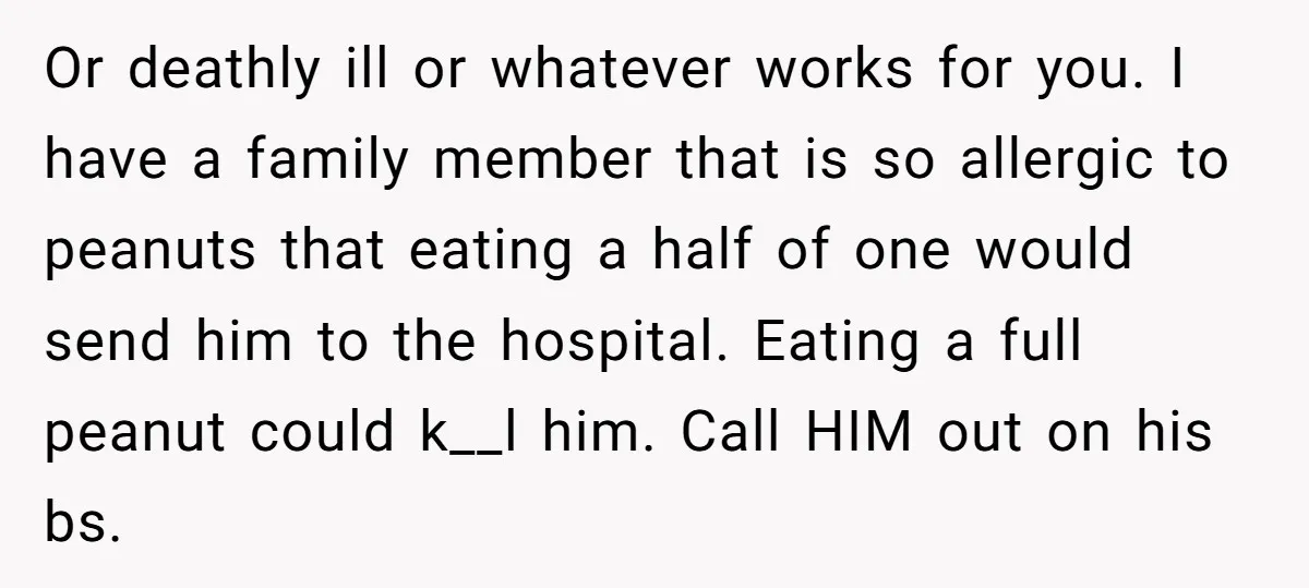 Or deathly ill or whatever works for you. I have a family member that is so allergic to peanuts that eating a half of one would send him to the...