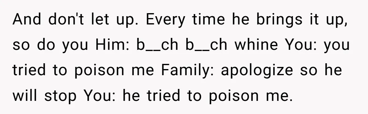 And don't let up. Every time he brings it up, so do you Him: b__ch b__ch whine You: you tried to poison me Family: apologize so he will stop You:...