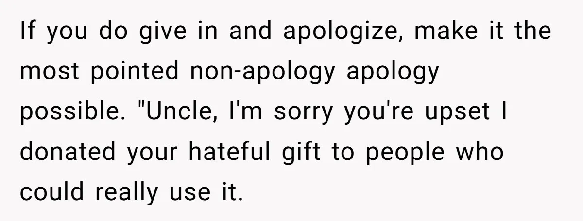 If you do give in and apologize, make it the most pointed non-apology apology possible. "Uncle, I'm sorry you're upset I donated your hateful gift to people who could really...