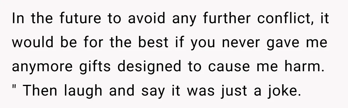 In the future to avoid any further conflict, it would be for the best if you never gave me anymore gifts designed to cause me harm. " Then laugh and...