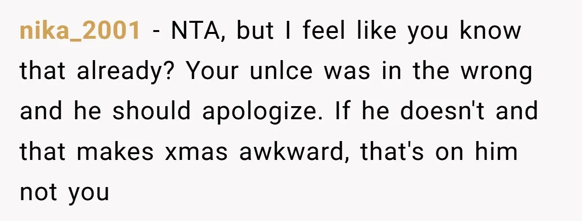 nika_2001 − NTA, but I feel like you know that already? Your unlce was in the wrong and he should apologize. If he doesn't and that makes xmas awkward, that's...