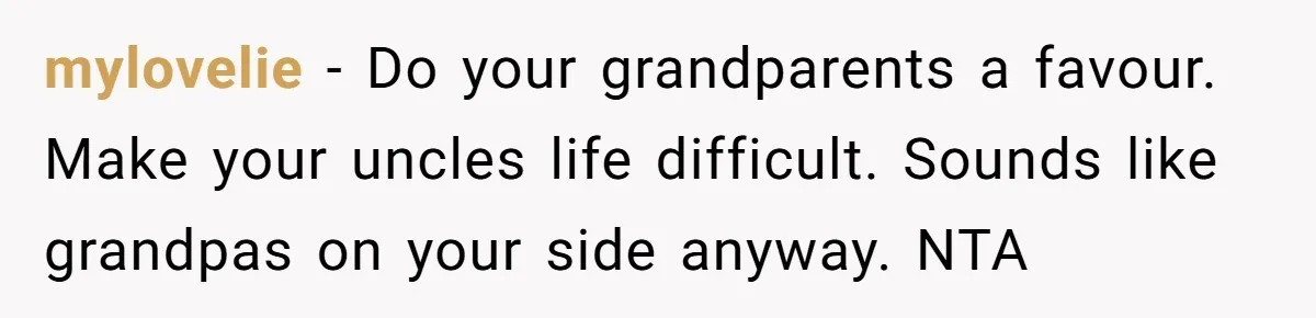mylovelie − Do your grandparents a favour. Make your uncles life difficult. Sounds like grandpas on your side anyway. NTA