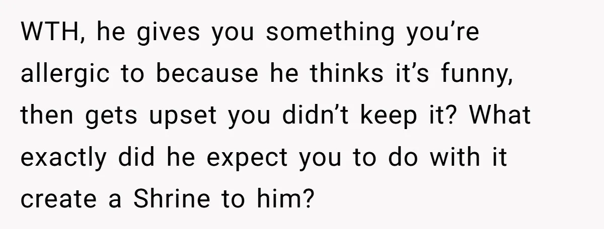 WTH, he gives you something you’re allergic to because he thinks it’s funny, then gets upset you didn’t keep it? What exactly did he expect you to do with it...