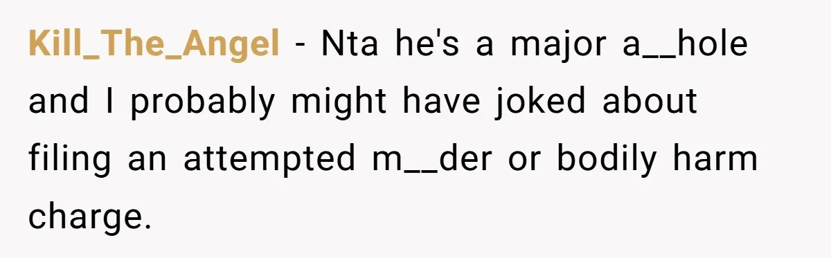 Kill_The_Angel − Nta he's a major a__hole and I probably might have joked about filing an attempted m__der or bodily harm charge.