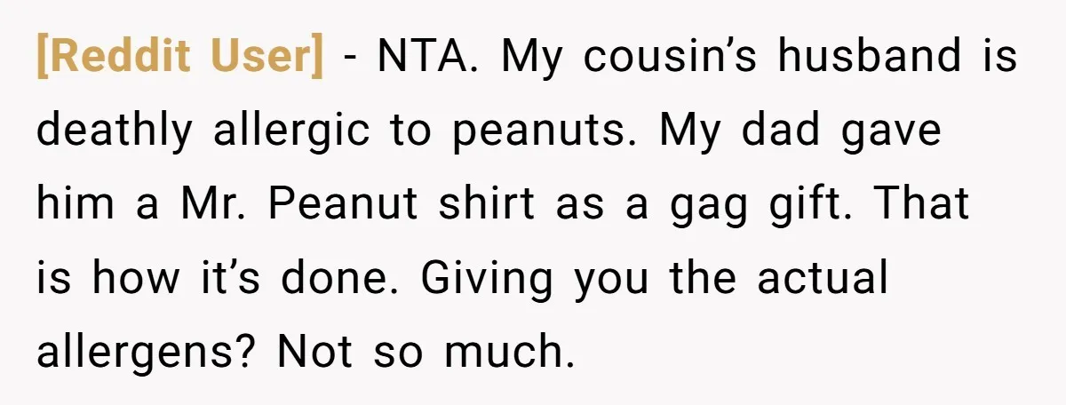 [Reddit User] − NTA. My cousin’s husband is deathly allergic to peanuts. My dad gave him a Mr. Peanut shirt as a gag gift. That is how it’s done. Giving...