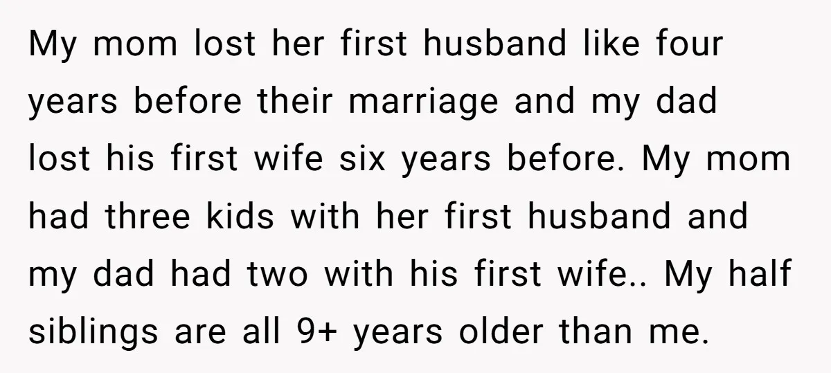 My mom lost her first husband like four years before their marriage and my dad lost his first wife six years before. My mom had three kids with her first...