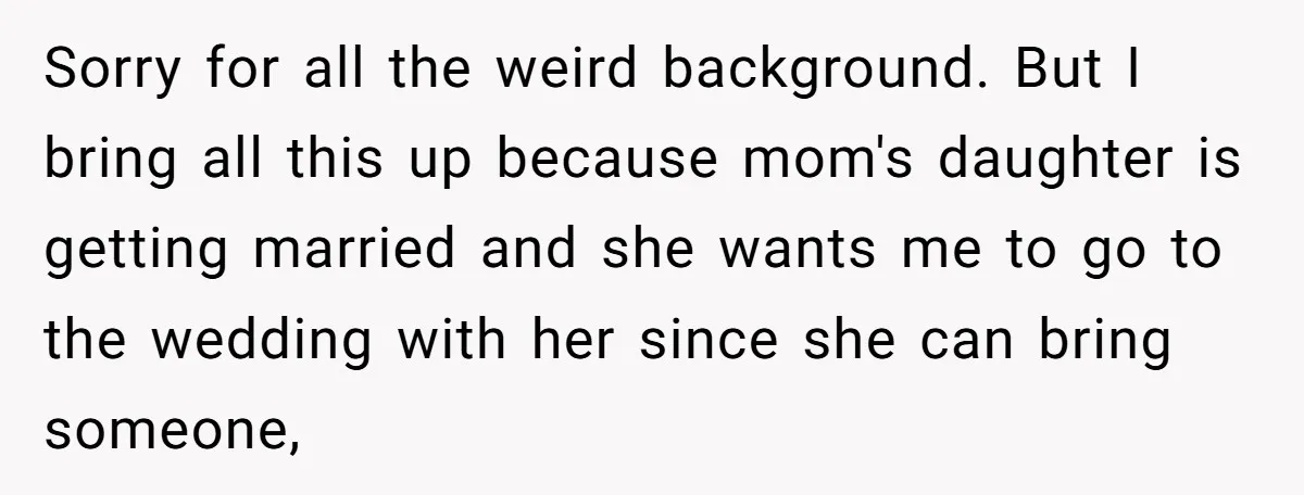 Sorry for all the weird background. But I bring all this up because mom's daughter is getting married and she wants me to go to the wedding with her since...