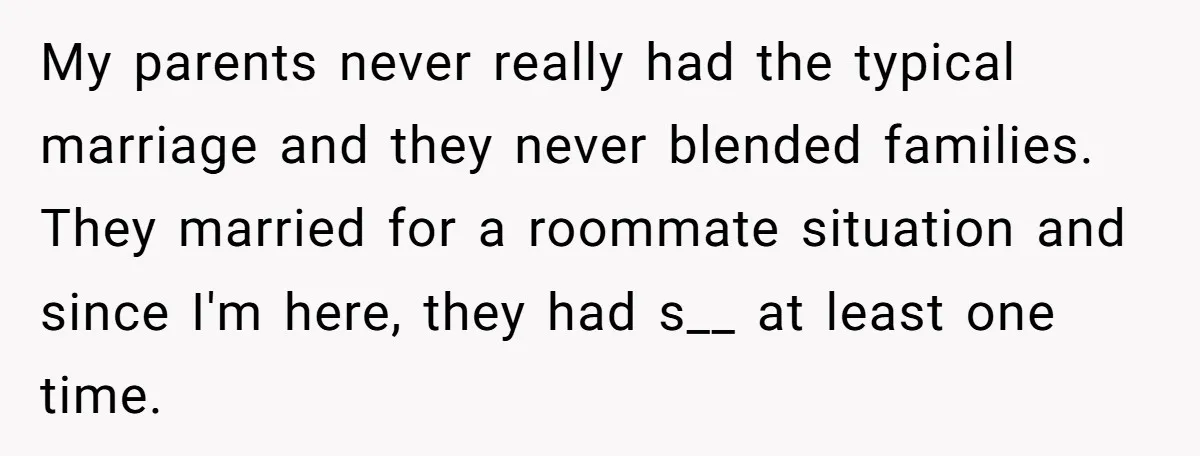 My parents never really had the typical marriage and they never blended families. They married for a roommate situation and since I'm here, they had s__ at least one time.