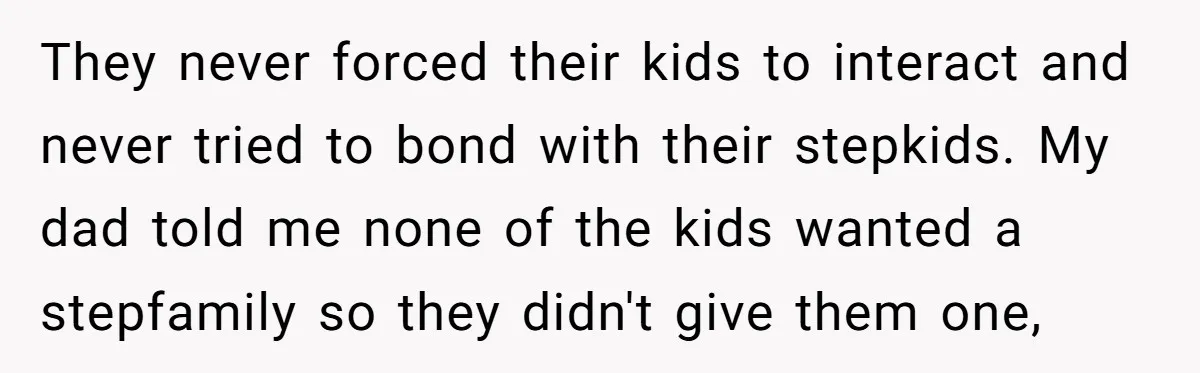 They never forced their kids to interact and never tried to bond with their stepkids. My dad told me none of the kids wanted a stepfamily so they didn't give...