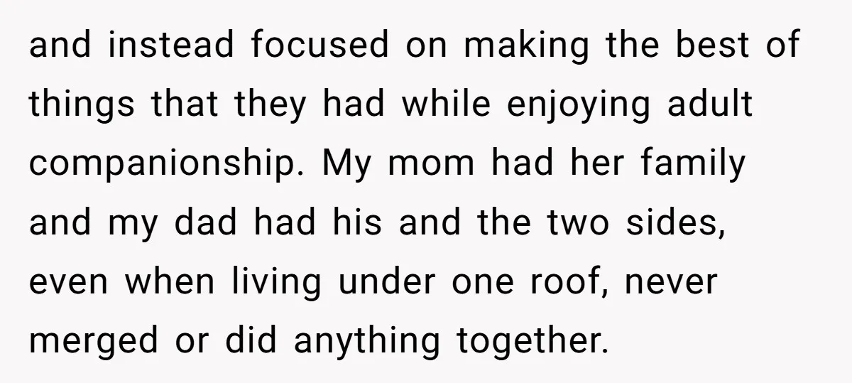 and instead focused on making the best of things that they had while enjoying adult companionship. My mom had her family and my dad had his and the two sides,...