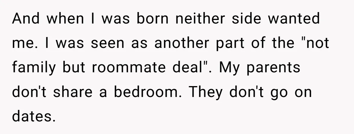 And when I was born neither side wanted me. I was seen as another part of the "not family but roommate deal". My parents don't share a bedroom. They don't...