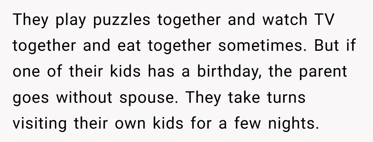 They play puzzles together and watch TV together and eat together sometimes. But if one of their kids has a birthday, the parent goes without spouse. They take turns visiting...