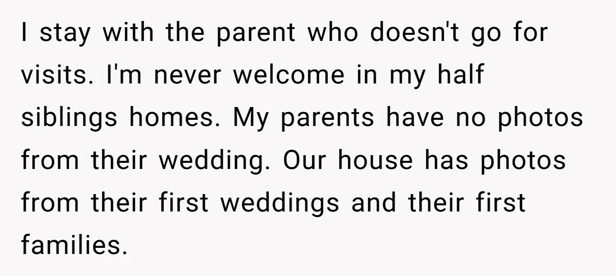 I stay with the parent who doesn't go for visits. I'm never welcome in my half siblings homes. My parents have no photos from their wedding. Our house has photos...