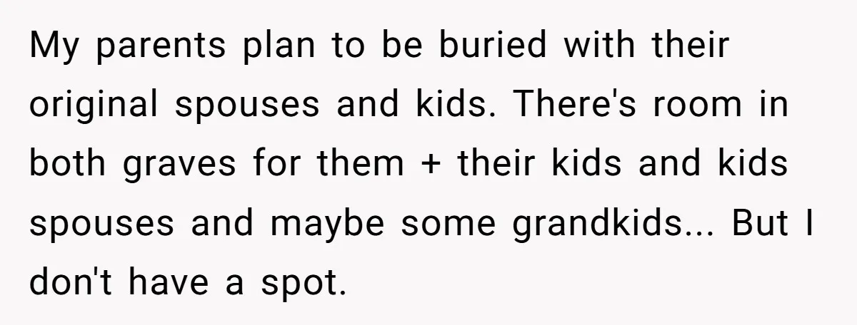 My parents plan to be buried with their original spouses and kids. There's room in both graves for them + their kids and kids spouses and maybe some grandkids... But...