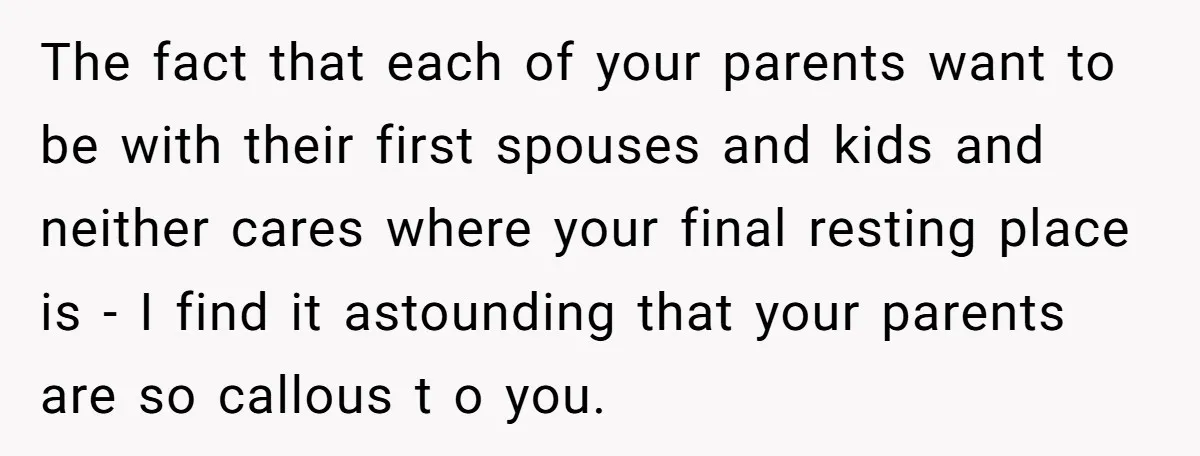 The fact that each of your parents want to be with their first spouses and kids and neither cares where your final resting place is - I find it astounding...
