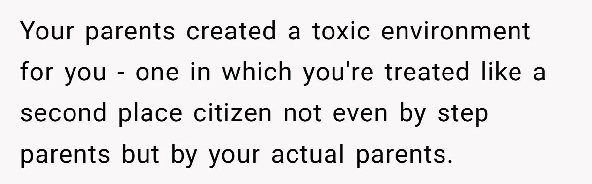 Your parents created a toxic environment for you - one in which you're treated like a second place citizen not even by step parents but by your actual parents.