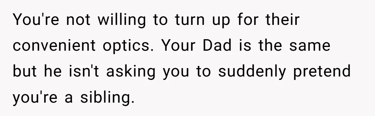 You're not willing to turn up for their convenient optics. Your Dad is the same but he isn't asking you to suddenly pretend you're a sibling.