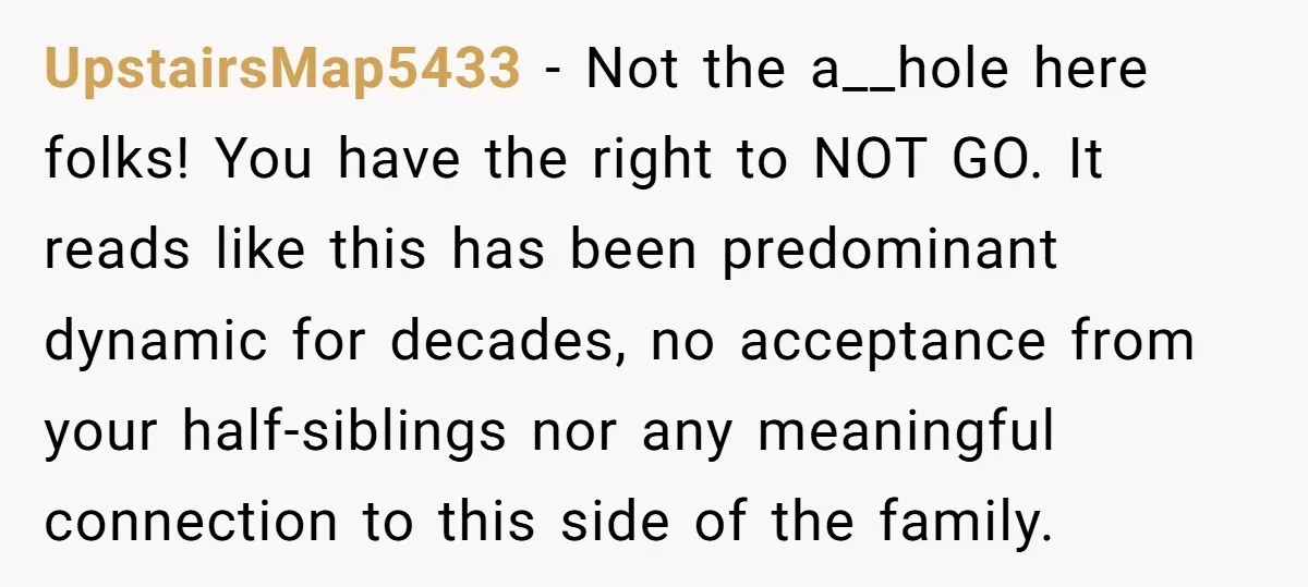 UpstairsMap5433 − Not the a__hole here folks! You have the right to NOT GO. It reads like this has been predominant dynamic for decades, no acceptance from your half-siblings nor...