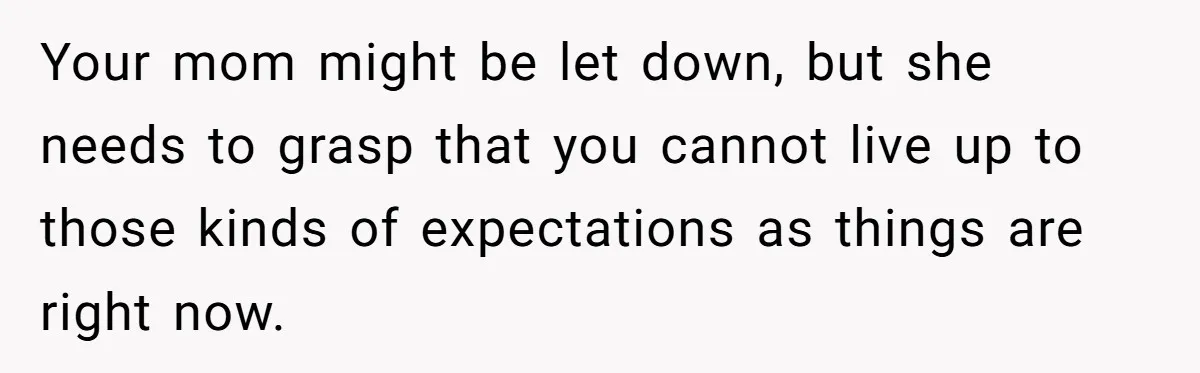 Your mom might be let down, but she needs to grasp that you cannot live up to those kinds of expectations as things are right now.