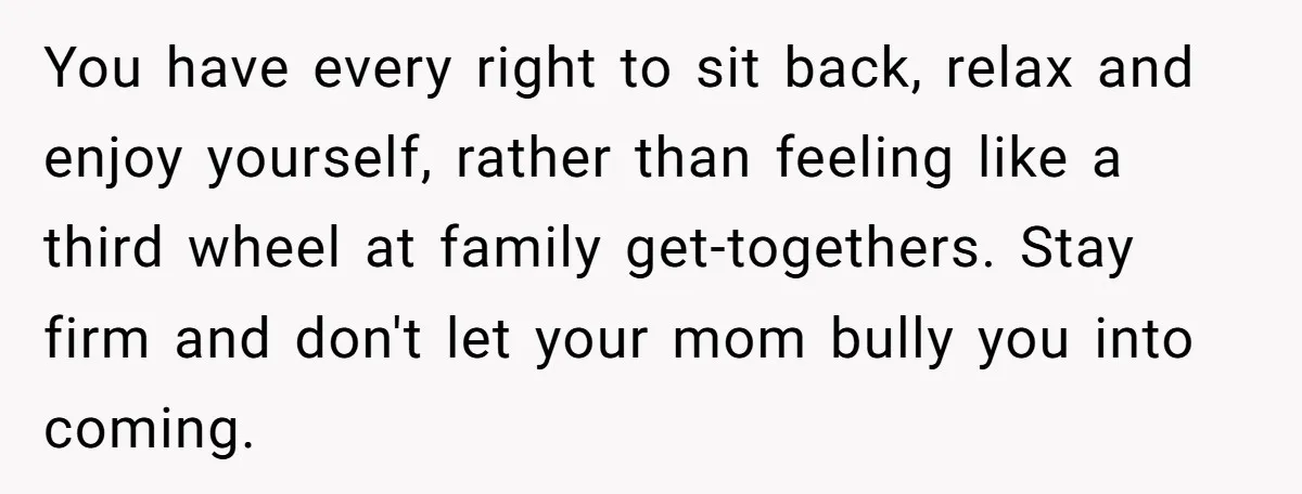 You have every right to sit back, relax and enjoy yourself, rather than feeling like a third wheel at family get-togethers. Stay firm and don't let your mom bully you...