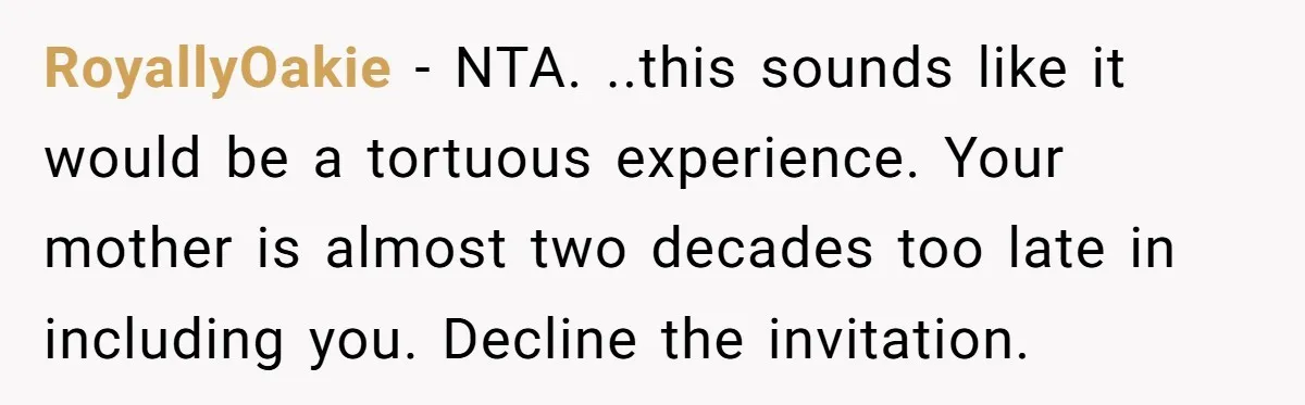 RoyallyOakie − NTA. ..this sounds like it would be a tortuous experience. Your mother is almost two decades too late in including you. Decline the invitation.