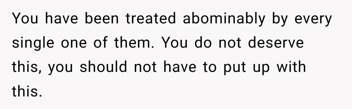 You have been treated abominably by every single one of them. You do not deserve this, you should not have to put up with this.