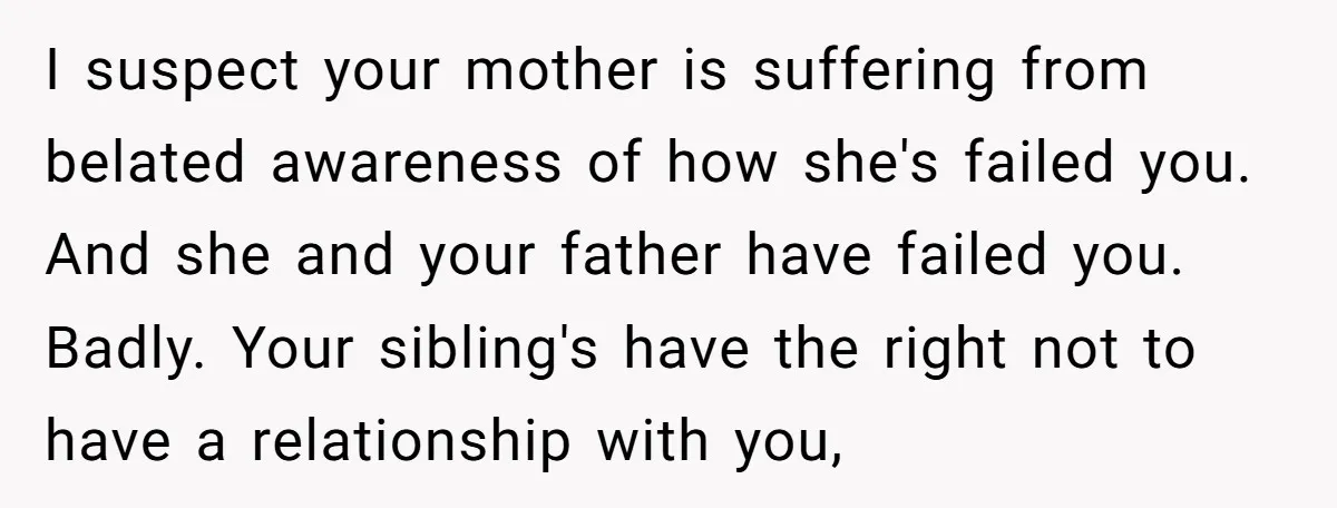 I suspect your mother is suffering from belated awareness of how she's failed you. And she and your father have failed you. Badly. Your sibling's have the right not to...