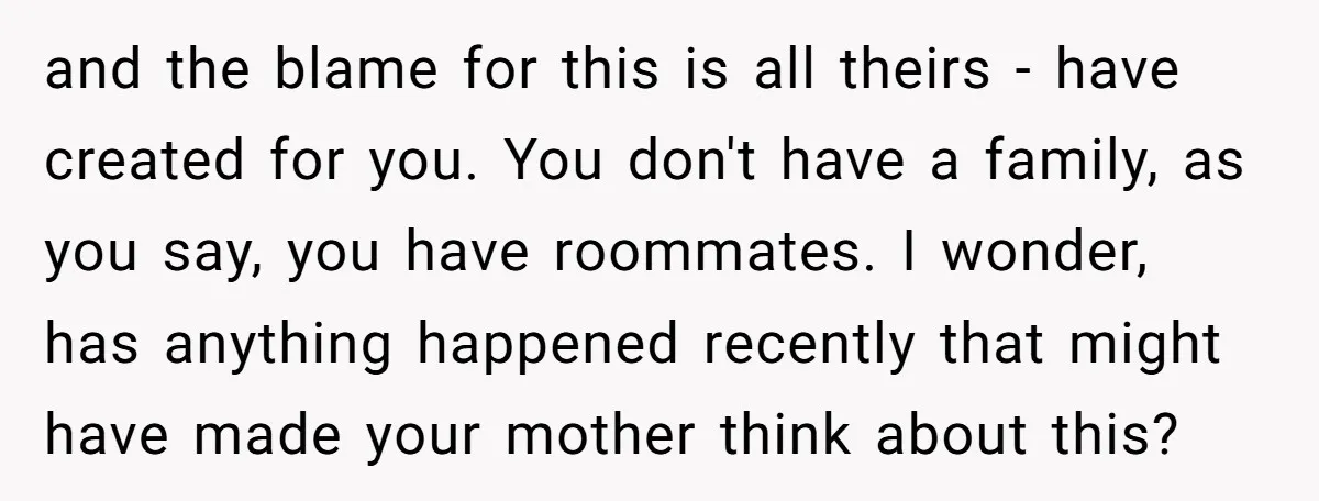 and the blame for this is all theirs - have created for you. You don't have a family, as you say, you have roommates. I wonder, has anything happened recently...