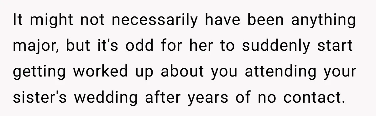 It might not necessarily have been anything major, but it's odd for her to suddenly start getting worked up about you attending your sister's wedding after years of no contact.