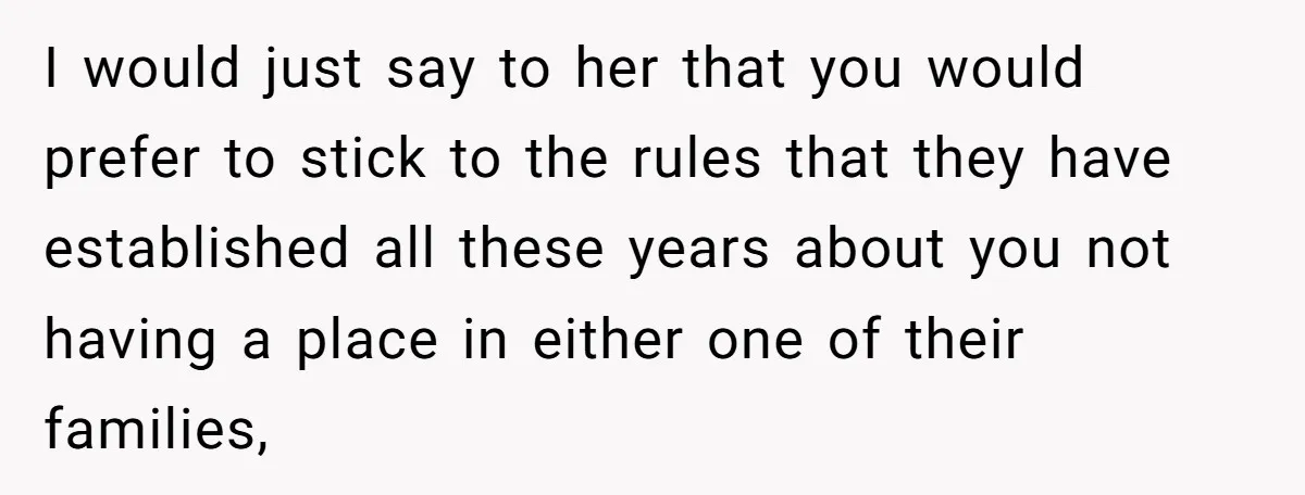 I would just say to her that you would prefer to stick to the rules that they have established all these years about you not having a place in either...