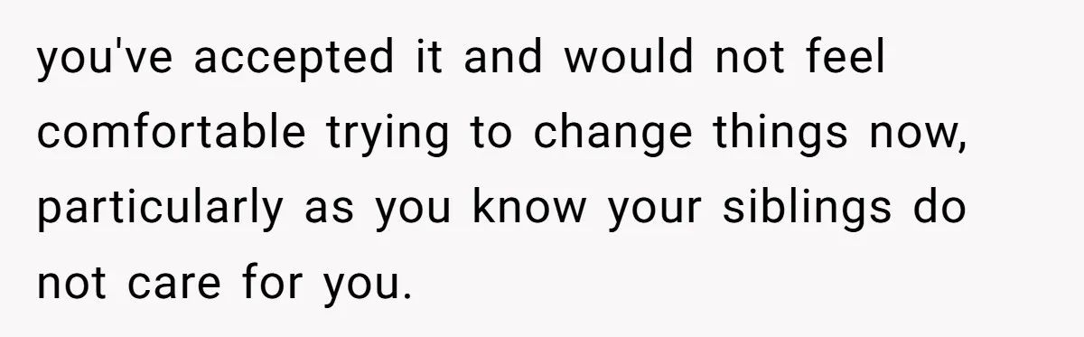 you've accepted it and would not feel comfortable trying to change things now, particularly as you know your siblings do not care for you.