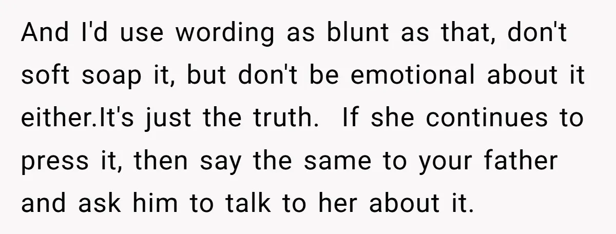 And I'd use wording as blunt as that, don't soft soap it, but don't be emotional about it either.It's just the truth. If she continues to press it, then say...