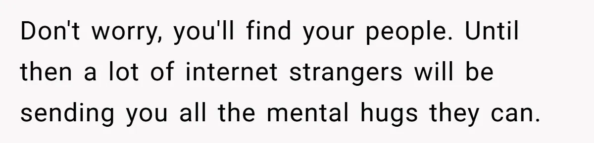 Don't worry, you'll find your people. Until then a lot of internet strangers will be sending you all the mental hugs they can.