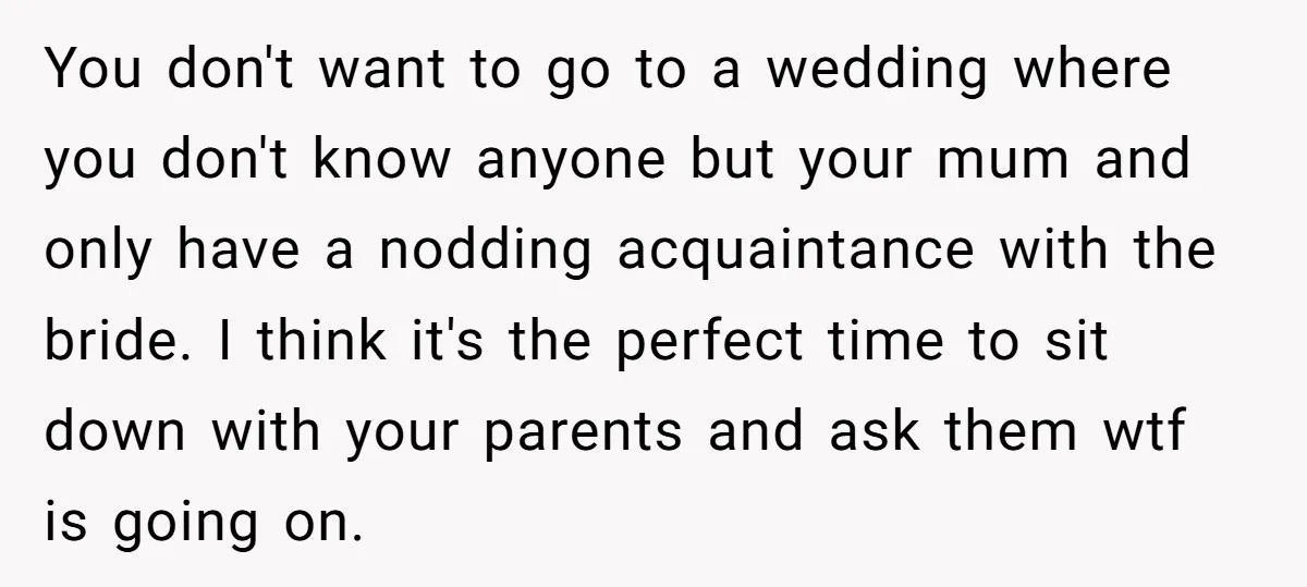 You don't want to go to a wedding where you don't know anyone but your mum and only have a nodding acquaintance with the bride. I think it's the perfect...