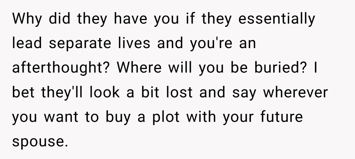 Why did they have you if they essentially lead separate lives and you're an afterthought? Where will you be buried? I bet they'll look a bit lost and say wherever...