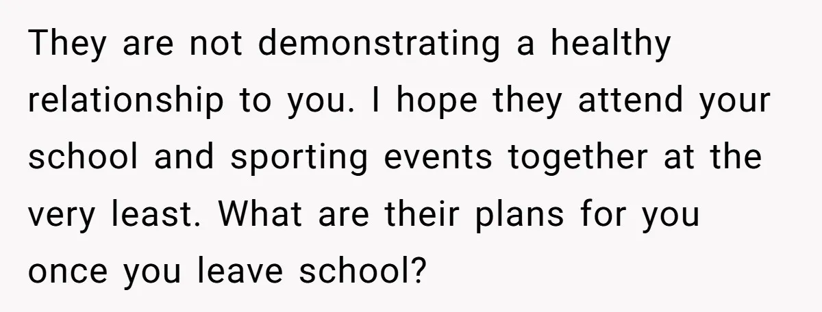 They are not demonstrating a healthy relationship to you. I hope they attend your school and sporting events together at the very least. What are their plans for you once...